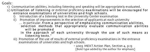 Goals:
1)  Communication abilities, including listening and speaking will be appropriately evaluated.
2) Utilization of listening or external proficiency examinations will be encouraged for entrance examinations of universities and high schools.
   1. Introduction of a listening test in the University Center examination
   2. Promotion of improvements in the selection of applicants at each university 
        in particular, from a perspective of emphasizing communication abilities, 
       selection methods that appropriately evaluate communication abilities will be promoted
       in the approach of each university through the use of such means as listening tests.
   3. Promotion of the use of results of external proficiency examinations in the entrance
        examinations of universities and high schools.- 2003 MEXT Action Plan, Section 4, p. 13 [Bold type added by the author for emphasis] 
